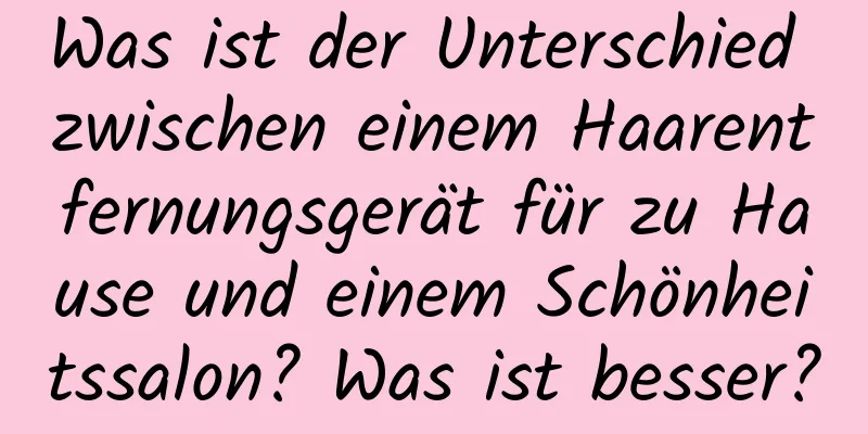 Was ist der Unterschied zwischen einem Haarentfernungsgerät für zu Hause und einem Schönheitssalon? Was ist besser?