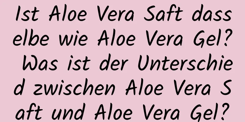 Ist Aloe Vera Saft dasselbe wie Aloe Vera Gel? Was ist der Unterschied zwischen Aloe Vera Saft und Aloe Vera Gel?