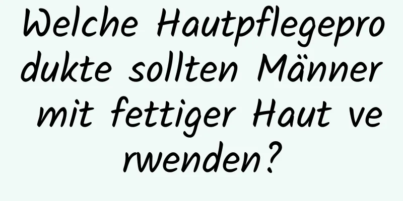 Welche Hautpflegeprodukte sollten Männer mit fettiger Haut verwenden?