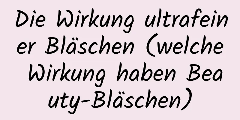 Die Wirkung ultrafeiner Bläschen (welche Wirkung haben Beauty-Bläschen)