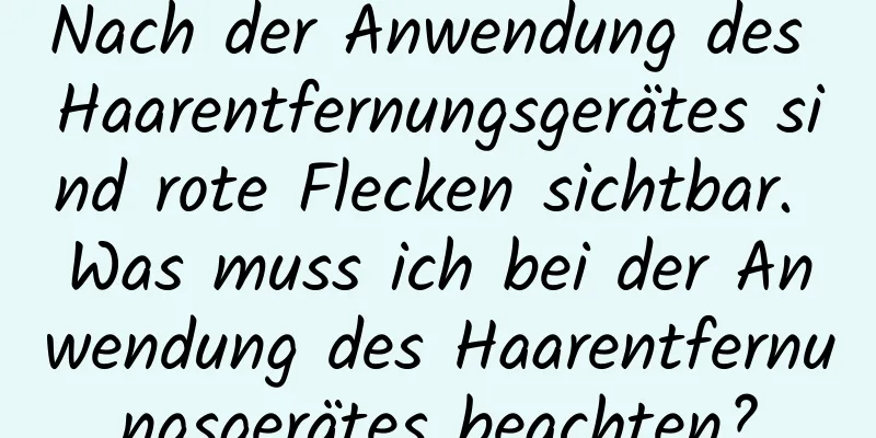 Nach der Anwendung des Haarentfernungsgerätes sind rote Flecken sichtbar. Was muss ich bei der Anwendung des Haarentfernungsgerätes beachten?