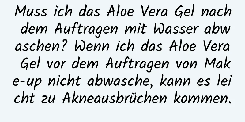Muss ich das Aloe Vera Gel nach dem Auftragen mit Wasser abwaschen? Wenn ich das Aloe Vera Gel vor dem Auftragen von Make-up nicht abwasche, kann es leicht zu Akneausbrüchen kommen.