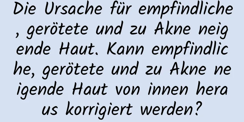 Die Ursache für empfindliche, gerötete und zu Akne neigende Haut. Kann empfindliche, gerötete und zu Akne neigende Haut von innen heraus korrigiert werden?