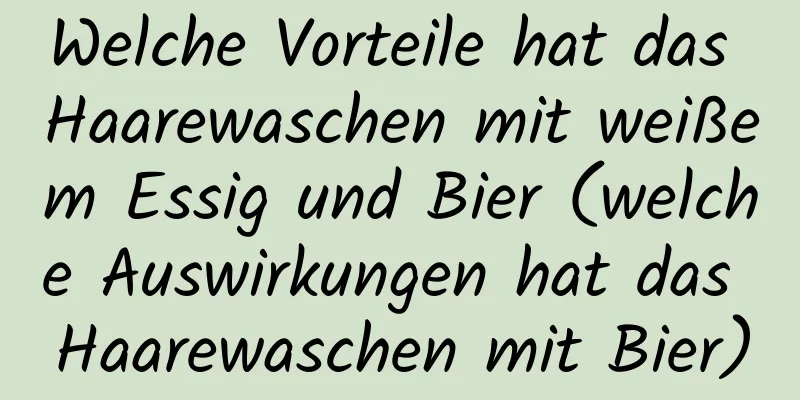 Welche Vorteile hat das Haarewaschen mit weißem Essig und Bier (welche Auswirkungen hat das Haarewaschen mit Bier)