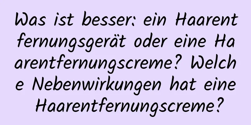 Was ist besser: ein Haarentfernungsgerät oder eine Haarentfernungscreme? Welche Nebenwirkungen hat eine Haarentfernungscreme?