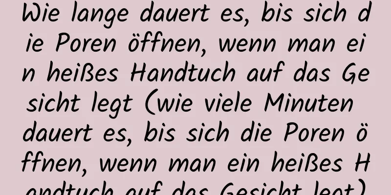 Wie lange dauert es, bis sich die Poren öffnen, wenn man ein heißes Handtuch auf das Gesicht legt (wie viele Minuten dauert es, bis sich die Poren öffnen, wenn man ein heißes Handtuch auf das Gesicht legt)