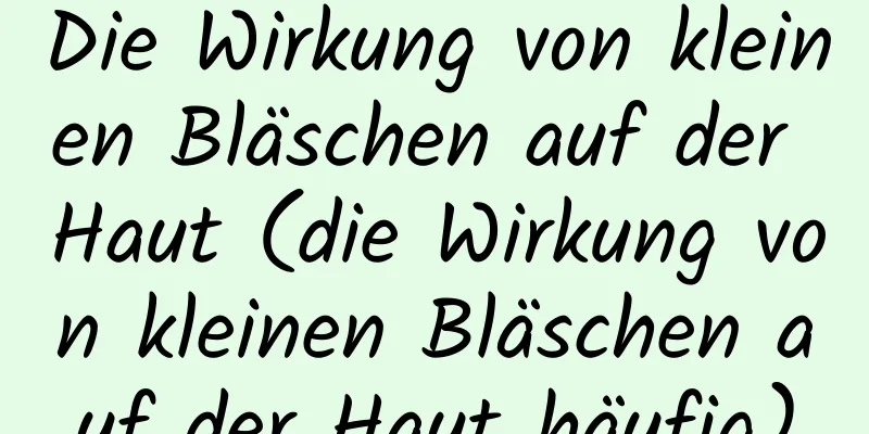 Die Wirkung von kleinen Bläschen auf der Haut (die Wirkung von kleinen Bläschen auf der Haut häufig)