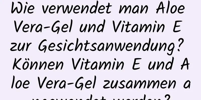 Wie verwendet man Aloe Vera-Gel und Vitamin E zur Gesichtsanwendung? Können Vitamin E und Aloe Vera-Gel zusammen angewendet werden?