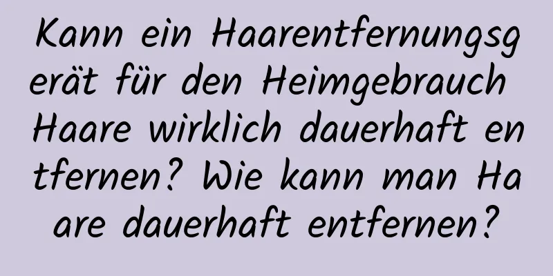 Kann ein Haarentfernungsgerät für den Heimgebrauch Haare wirklich dauerhaft entfernen? Wie kann man Haare dauerhaft entfernen?