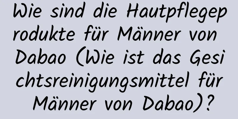 Wie sind die Hautpflegeprodukte für Männer von Dabao (Wie ist das Gesichtsreinigungsmittel für Männer von Dabao)?