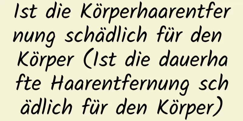 Ist die Körperhaarentfernung schädlich für den Körper (Ist die dauerhafte Haarentfernung schädlich für den Körper)