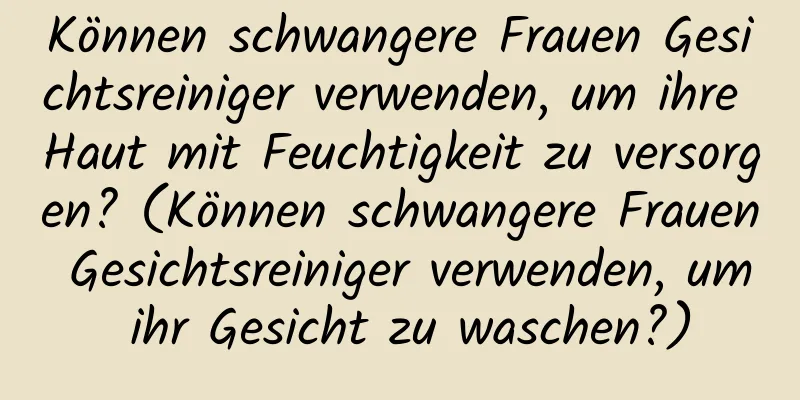 Können schwangere Frauen Gesichtsreiniger verwenden, um ihre Haut mit Feuchtigkeit zu versorgen? (Können schwangere Frauen Gesichtsreiniger verwenden, um ihr Gesicht zu waschen?)