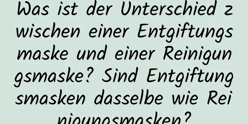 Was ist der Unterschied zwischen einer Entgiftungsmaske und einer Reinigungsmaske? Sind Entgiftungsmasken dasselbe wie Reinigungsmasken?
