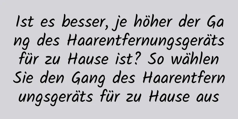 Ist es besser, je höher der Gang des Haarentfernungsgeräts für zu Hause ist? So wählen Sie den Gang des Haarentfernungsgeräts für zu Hause aus