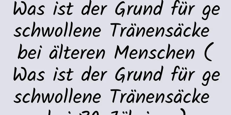 Was ist der Grund für geschwollene Tränensäcke bei älteren Menschen (Was ist der Grund für geschwollene Tränensäcke bei 80-Jährigen)