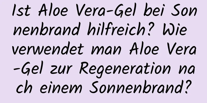 Ist Aloe Vera-Gel bei Sonnenbrand hilfreich? Wie verwendet man Aloe Vera-Gel zur Regeneration nach einem Sonnenbrand?