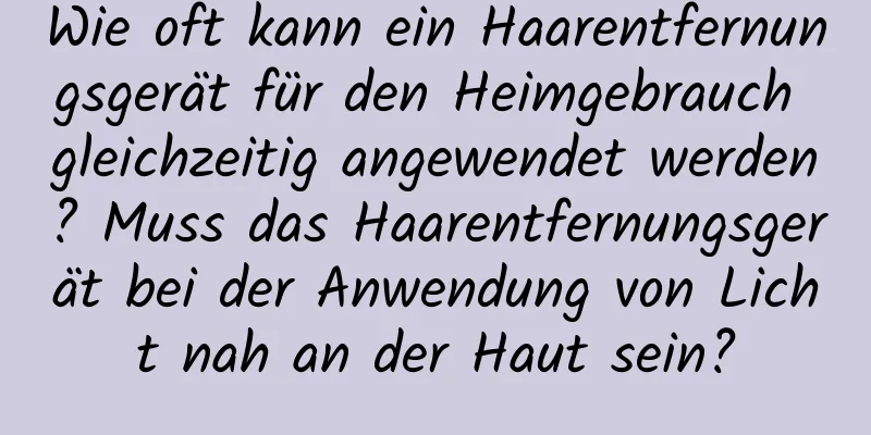 Wie oft kann ein Haarentfernungsgerät für den Heimgebrauch gleichzeitig angewendet werden? Muss das Haarentfernungsgerät bei der Anwendung von Licht nah an der Haut sein?