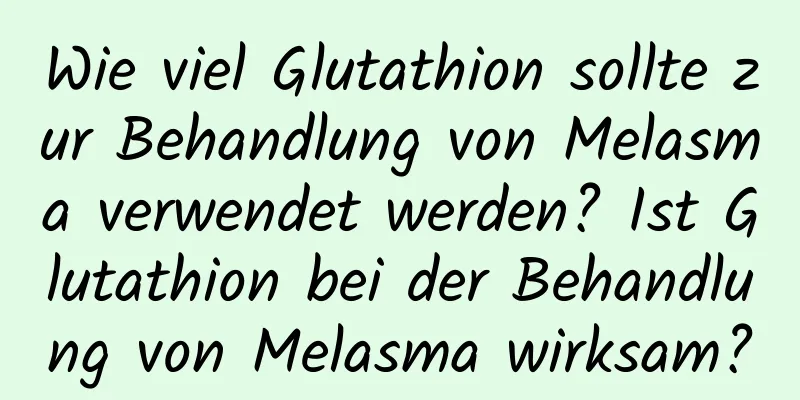 Wie viel Glutathion sollte zur Behandlung von Melasma verwendet werden? Ist Glutathion bei der Behandlung von Melasma wirksam?