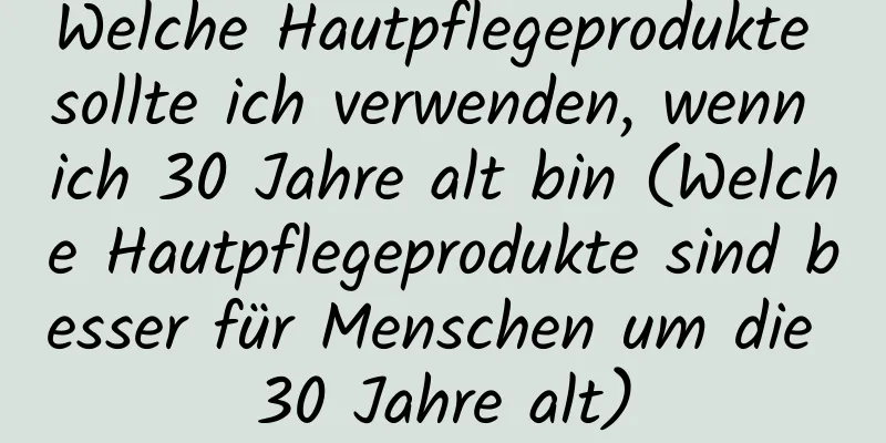 Welche Hautpflegeprodukte sollte ich verwenden, wenn ich 30 Jahre alt bin (Welche Hautpflegeprodukte sind besser für Menschen um die 30 Jahre alt)