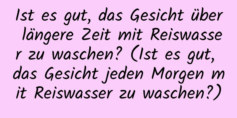 Ist es gut, das Gesicht über längere Zeit mit Reiswasser zu waschen? (Ist es gut, das Gesicht jeden Morgen mit Reiswasser zu waschen?)