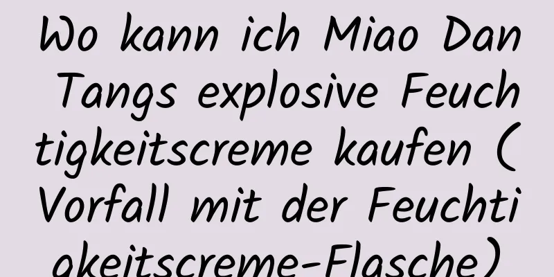 Wo kann ich Miao Dan Tangs explosive Feuchtigkeitscreme kaufen (Vorfall mit der Feuchtigkeitscreme-Flasche)