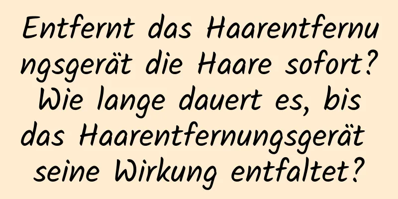 Entfernt das Haarentfernungsgerät die Haare sofort? Wie lange dauert es, bis das Haarentfernungsgerät seine Wirkung entfaltet?