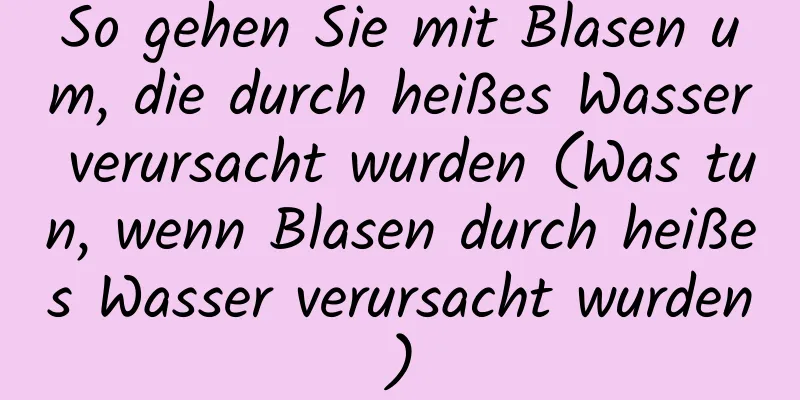So gehen Sie mit Blasen um, die durch heißes Wasser verursacht wurden (Was tun, wenn Blasen durch heißes Wasser verursacht wurden)