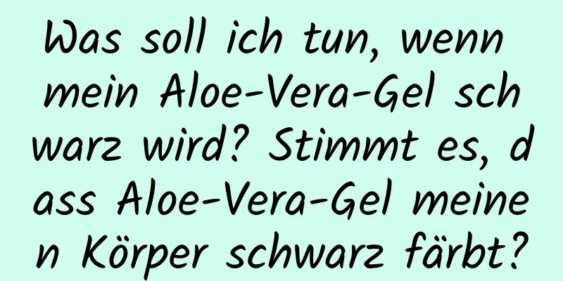 Was soll ich tun, wenn mein Aloe-Vera-Gel schwarz wird? Stimmt es, dass Aloe-Vera-Gel meinen Körper schwarz färbt?