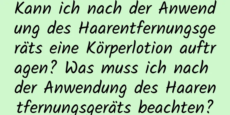 Kann ich nach der Anwendung des Haarentfernungsgeräts eine Körperlotion auftragen? Was muss ich nach der Anwendung des Haarentfernungsgeräts beachten?