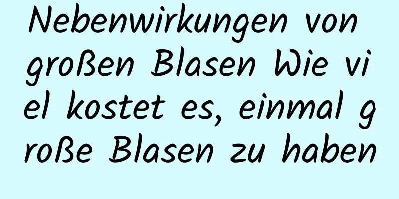 Nebenwirkungen von großen Blasen Wie viel kostet es, einmal große Blasen zu haben