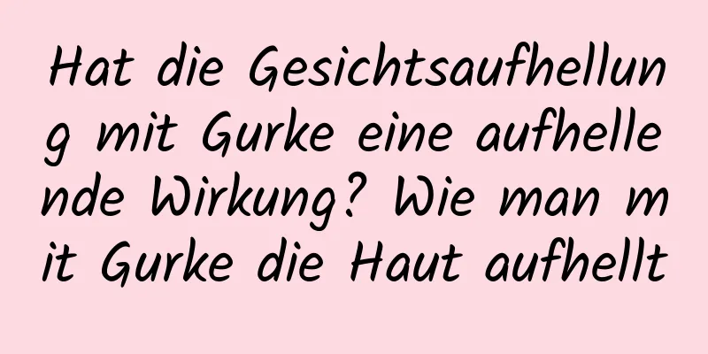 Hat die Gesichtsaufhellung mit Gurke eine aufhellende Wirkung? Wie man mit Gurke die Haut aufhellt
