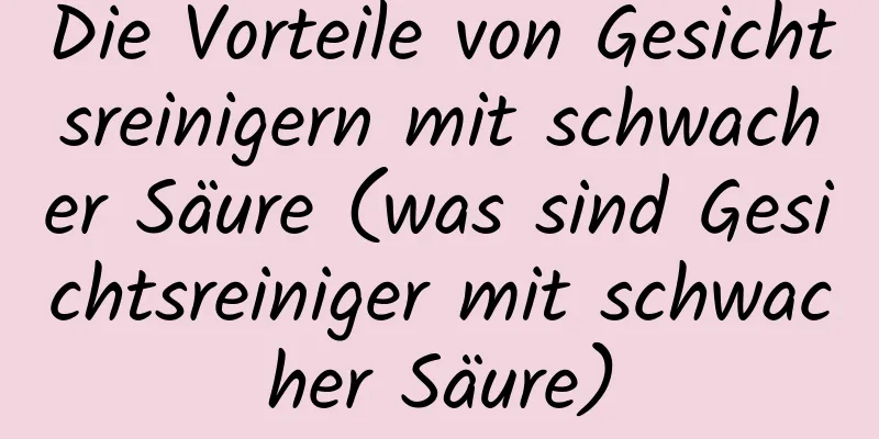 Die Vorteile von Gesichtsreinigern mit schwacher Säure (was sind Gesichtsreiniger mit schwacher Säure)