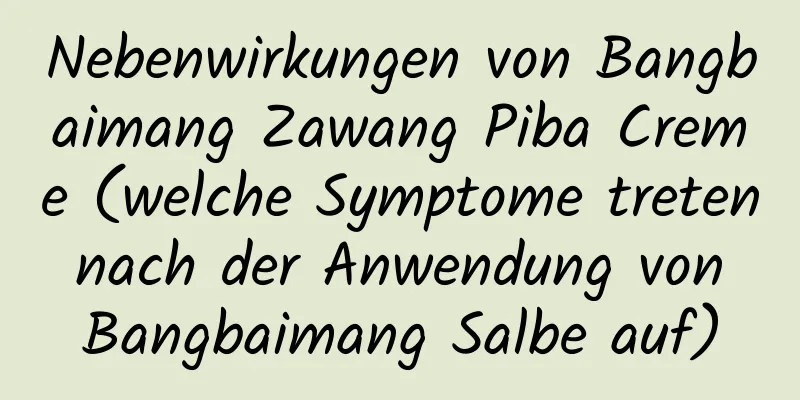 Nebenwirkungen von Bangbaimang Zawang Piba Creme (welche Symptome treten nach der Anwendung von Bangbaimang Salbe auf)