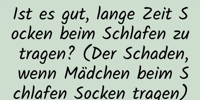 Ist es gut, lange Zeit Socken beim Schlafen zu tragen? (Der Schaden, wenn Mädchen beim Schlafen Socken tragen)