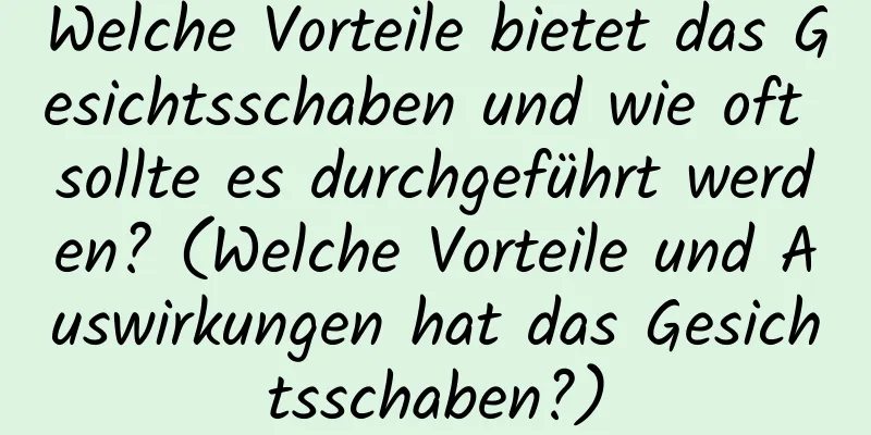Welche Vorteile bietet das Gesichtsschaben und wie oft sollte es durchgeführt werden? (Welche Vorteile und Auswirkungen hat das Gesichtsschaben?)
