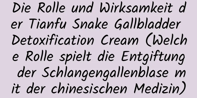 Die Rolle und Wirksamkeit der Tianfu Snake Gallbladder Detoxification Cream (Welche Rolle spielt die Entgiftung der Schlangengallenblase mit der chinesischen Medizin)