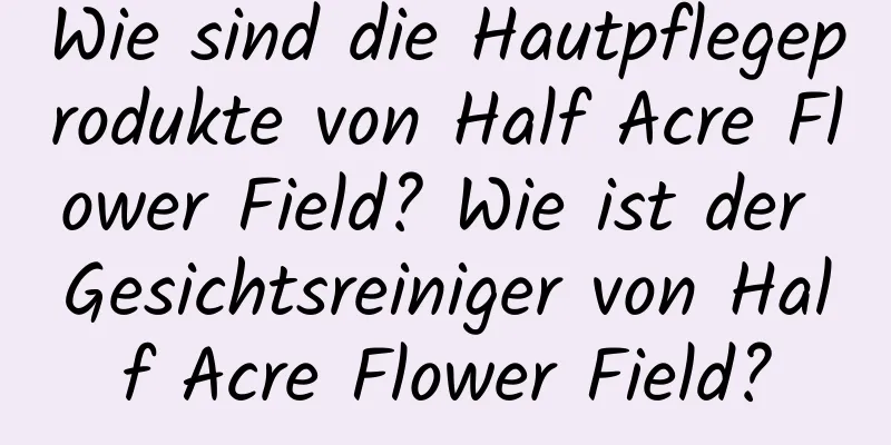 Wie sind die Hautpflegeprodukte von Half Acre Flower Field? Wie ist der Gesichtsreiniger von Half Acre Flower Field?