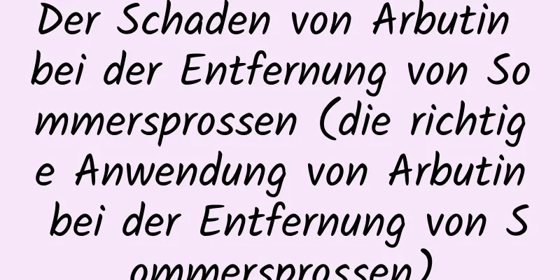 Der Schaden von Arbutin bei der Entfernung von Sommersprossen (die richtige Anwendung von Arbutin bei der Entfernung von Sommersprossen)