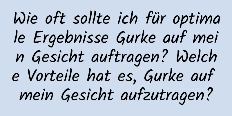 Wie oft sollte ich für optimale Ergebnisse Gurke auf mein Gesicht auftragen? Welche Vorteile hat es, Gurke auf mein Gesicht aufzutragen?