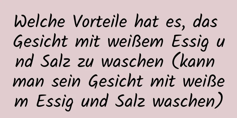 Welche Vorteile hat es, das Gesicht mit weißem Essig und Salz zu waschen (kann man sein Gesicht mit weißem Essig und Salz waschen)