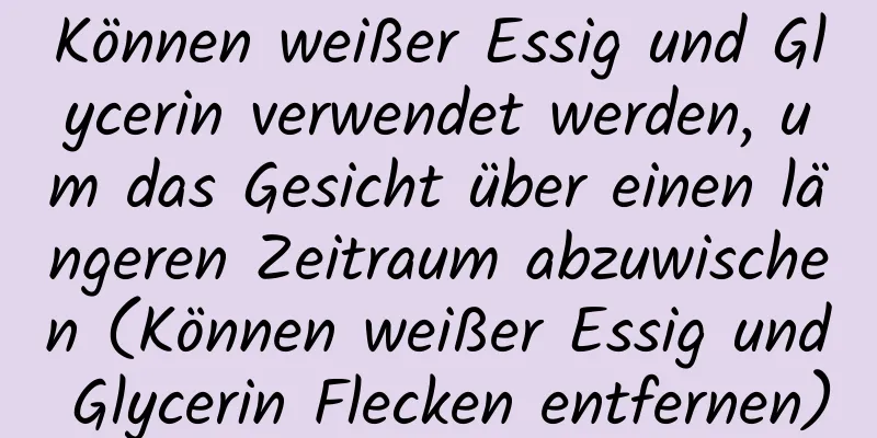 Können weißer Essig und Glycerin verwendet werden, um das Gesicht über einen längeren Zeitraum abzuwischen (Können weißer Essig und Glycerin Flecken entfernen)