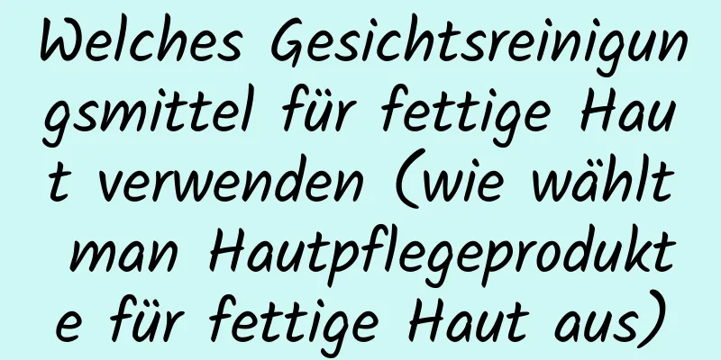 Welches Gesichtsreinigungsmittel für fettige Haut verwenden (wie wählt man Hautpflegeprodukte für fettige Haut aus)