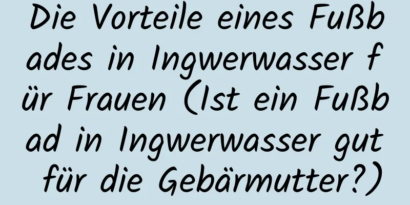 Die Vorteile eines Fußbades in Ingwerwasser für Frauen (Ist ein Fußbad in Ingwerwasser gut für die Gebärmutter?)