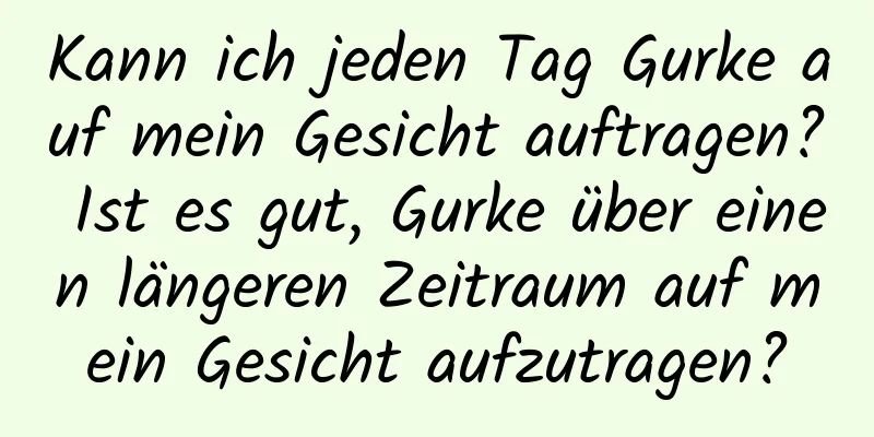 Kann ich jeden Tag Gurke auf mein Gesicht auftragen? Ist es gut, Gurke über einen längeren Zeitraum auf mein Gesicht aufzutragen?