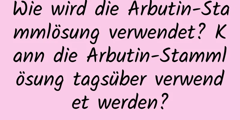 Wie wird die Arbutin-Stammlösung verwendet? Kann die Arbutin-Stammlösung tagsüber verwendet werden?