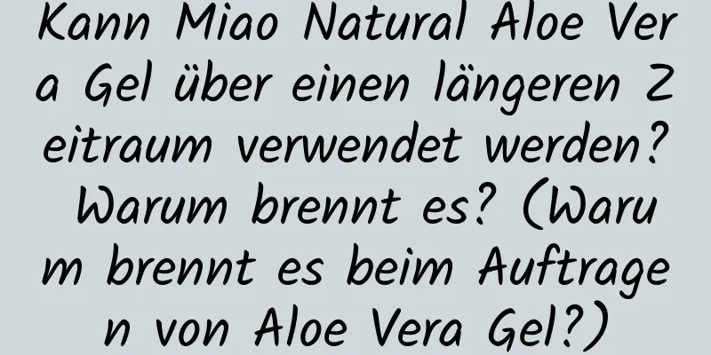Kann Miao Natural Aloe Vera Gel über einen längeren Zeitraum verwendet werden? Warum brennt es? (Warum brennt es beim Auftragen von Aloe Vera Gel?)
