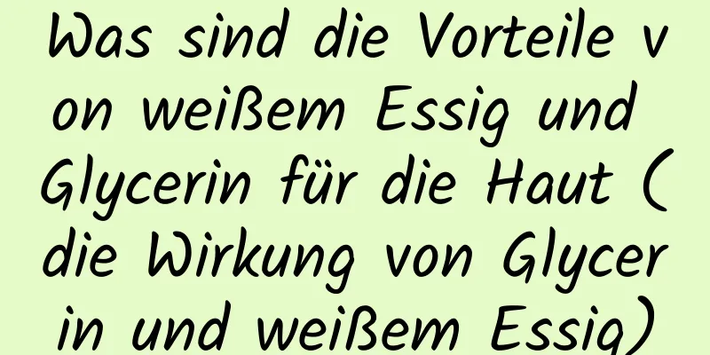 Was sind die Vorteile von weißem Essig und Glycerin für die Haut (die Wirkung von Glycerin und weißem Essig)