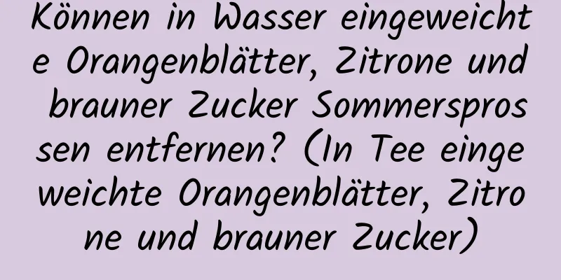 Können in Wasser eingeweichte Orangenblätter, Zitrone und brauner Zucker Sommersprossen entfernen? (In Tee eingeweichte Orangenblätter, Zitrone und brauner Zucker)
