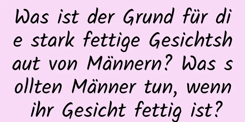 Was ist der Grund für die stark fettige Gesichtshaut von Männern? Was sollten Männer tun, wenn ihr Gesicht fettig ist?