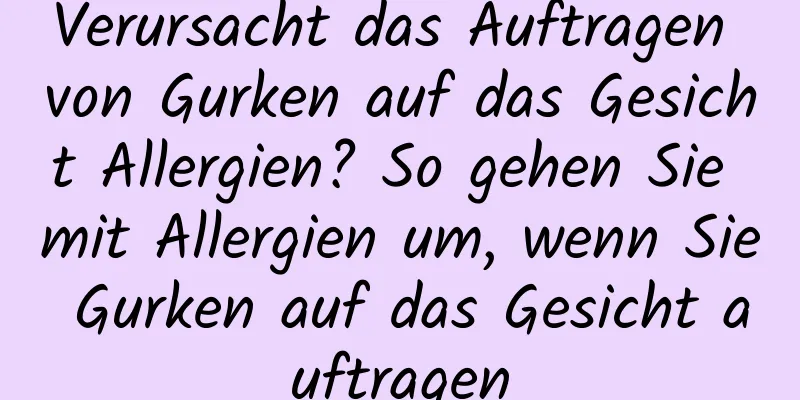 Verursacht das Auftragen von Gurken auf das Gesicht Allergien? So gehen Sie mit Allergien um, wenn Sie Gurken auf das Gesicht auftragen